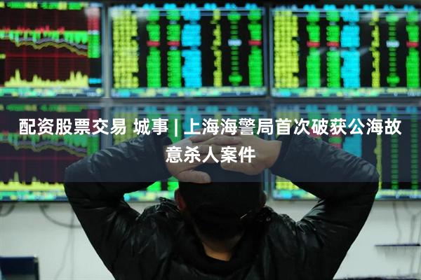 配资股票交易 城事 | 上海海警局首次破获公海故意杀人案件