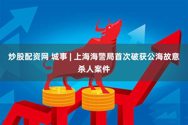 炒股配资网 城事 | 上海海警局首次破获公海故意杀人案件