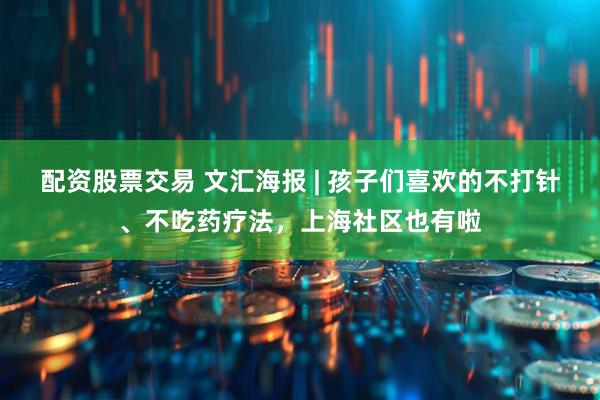 配资股票交易 文汇海报 | 孩子们喜欢的不打针、不吃药疗法，上海社区也有啦