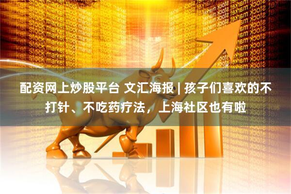 配资网上炒股平台 文汇海报 | 孩子们喜欢的不打针、不吃药疗法，上海社区也有啦