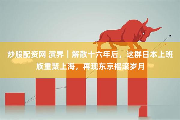 炒股配资网 演界｜解散十六年后，这群日本上班族重聚上海，再现东京摇滚岁月