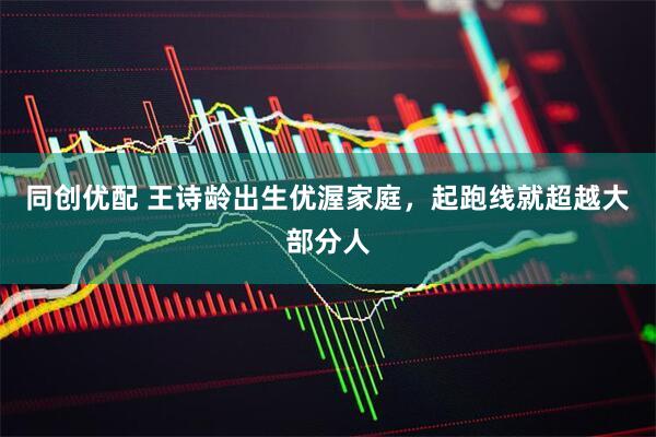 同创优配 王诗龄出生优渥家庭，起跑线就超越大部分人
