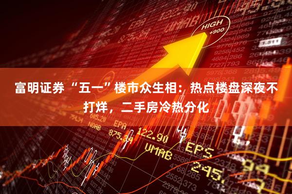 富明证券 “五一”楼市众生相：热点楼盘深夜不打烊，二手房冷热分化