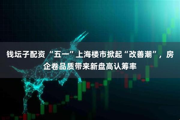 钱坛子配资 “五一”上海楼市掀起“改善潮”，房企卷品质带来新盘高认筹率