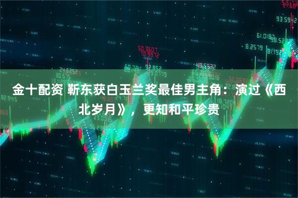 金十配资 靳东获白玉兰奖最佳男主角：演过《西北岁月》，更知和平珍贵