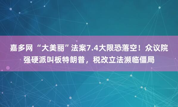 嘉多网 “大美丽”法案7.4大限恐落空！众议院强硬派叫板特朗普，税改立法濒临僵局