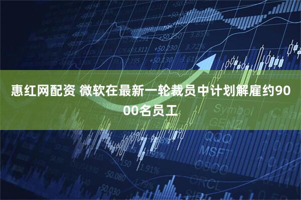 惠红网配资 微软在最新一轮裁员中计划解雇约9000名员工