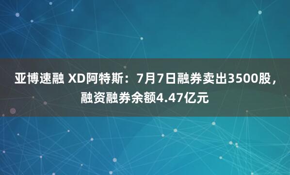 亚博速融 XD阿特斯：7月7日融券卖出3500股，融资融券余额4.47亿元