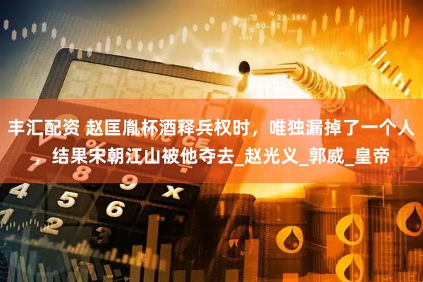 丰汇配资 赵匡胤杯酒释兵权时，唯独漏掉了一个人，结果宋朝江山被他夺去_赵光义_郭威_皇帝