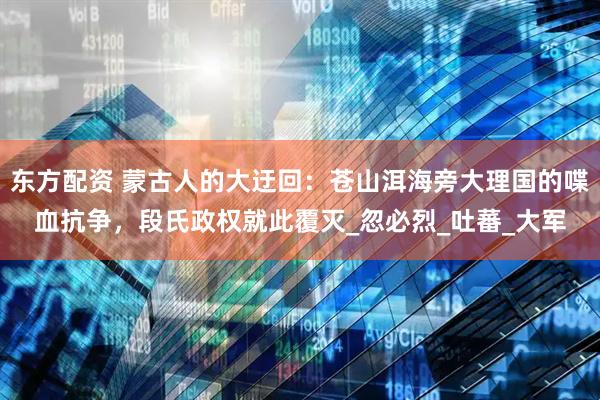 东方配资 蒙古人的大迂回：苍山洱海旁大理国的喋血抗争，段氏政权就此覆灭_忽必烈_吐蕃_大军