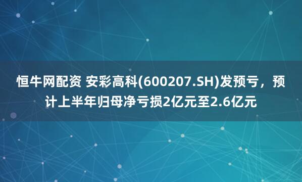 恒牛网配资 安彩高科(600207.SH)发预亏，预计上半年归母净亏损2亿元至2.6亿元