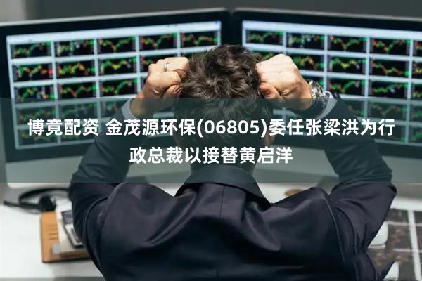 博竟配资 金茂源环保(06805)委任张梁洪为行政总裁以接替黄启洋