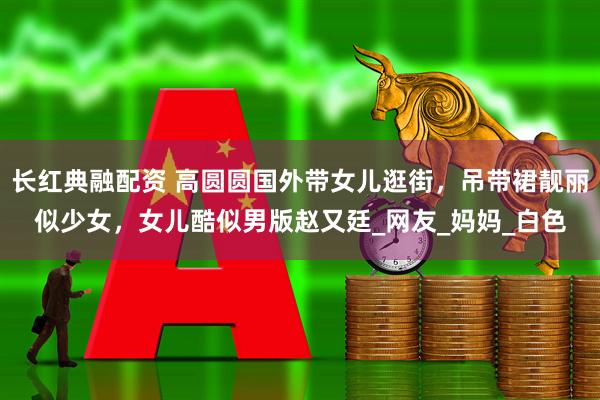 长红典融配资 高圆圆国外带女儿逛街，吊带裙靓丽似少女，女儿酷似男版赵又廷_网友_妈妈_白色
