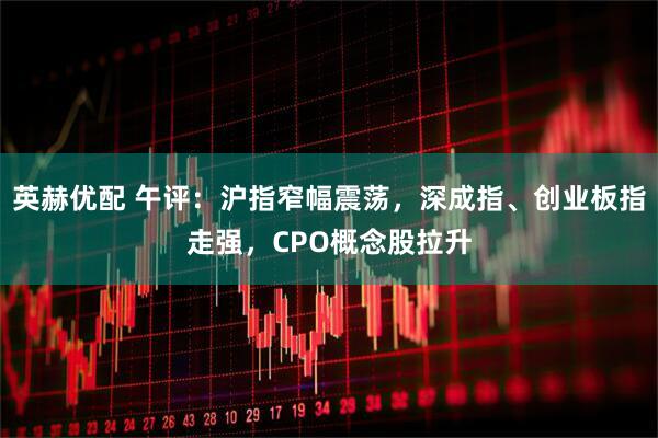 英赫优配 午评：沪指窄幅震荡，深成指、创业板指走强，CPO概念股拉升