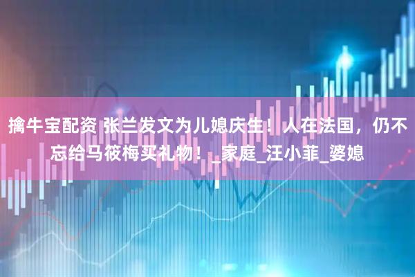 擒牛宝配资 张兰发文为儿媳庆生！人在法国，仍不忘给马筱梅买礼物！_家庭_汪小菲_婆媳