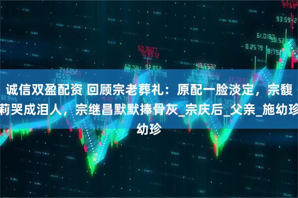 诚信双盈配资 回顾宗老葬礼：原配一脸淡定，宗馥莉哭成泪人，宗继昌默默捧骨灰_宗庆后_父亲_施幼珍