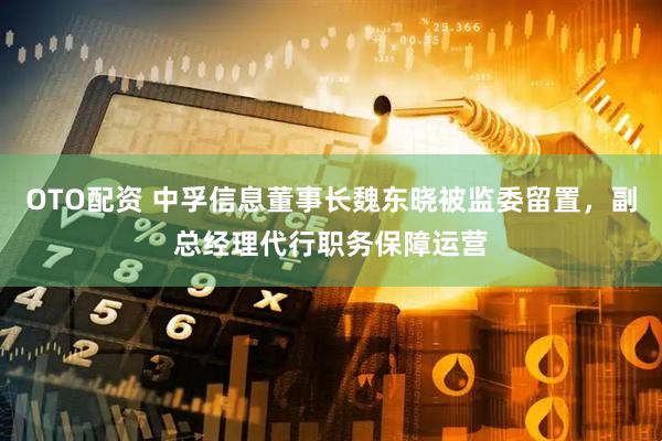 OTO配资 中孚信息董事长魏东晓被监委留置，副总经理代行职务保障运营