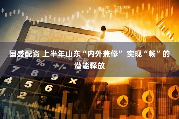 国盛配资 上半年山东“内外兼修” 实现“畅”的潜能释放