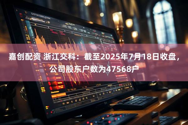 嘉创配资 浙江交科：截至2025年7月18日收盘，公司股东户数为47568户