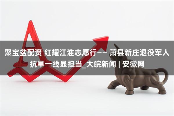 聚宝盆配资 红耀江淮志愿行—— 萧县新庄退役军人抗旱一线显担当_大皖新闻 | 安徽网