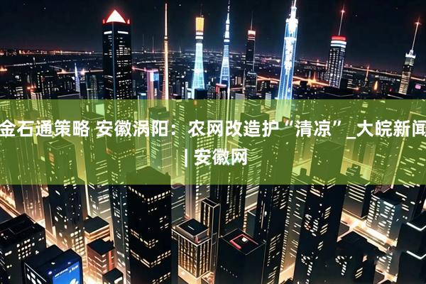 金石通策略 安徽涡阳：农网改造护“清凉”_大皖新闻 | 安徽网