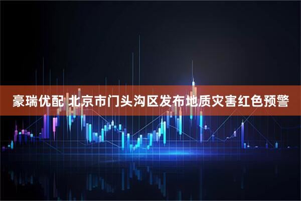 豪瑞优配 北京市门头沟区发布地质灾害红色预警
