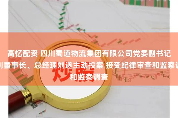 高忆配资 四川蜀道物流集团有限公司党委副书记、副董事长、总经理刘遂主动投案 接受纪律审查和监察调查