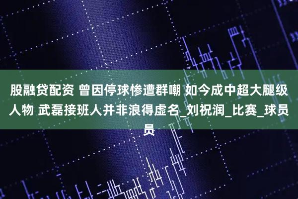 股融贷配资 曾因停球惨遭群嘲 如今成中超大腿级人物 武磊接班人并非浪得虚名_刘祝润_比赛_球员