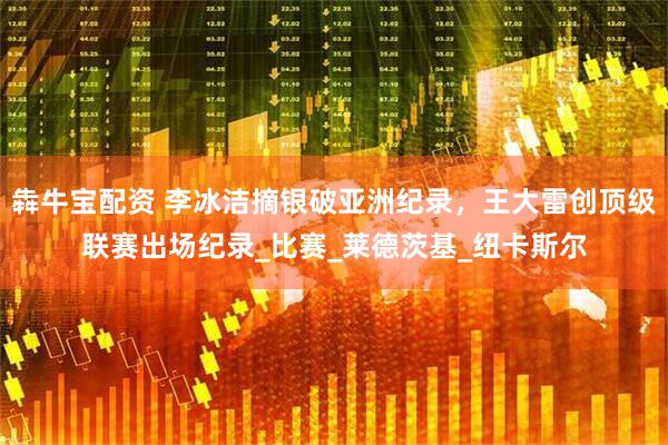 犇牛宝配资 李冰洁摘银破亚洲纪录，王大雷创顶级联赛出场纪录_比赛_莱德茨基_纽卡斯尔