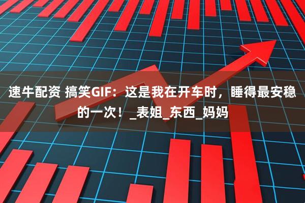 速牛配资 搞笑GIF：这是我在开车时，睡得最安稳的一次！_表姐_东西_妈妈