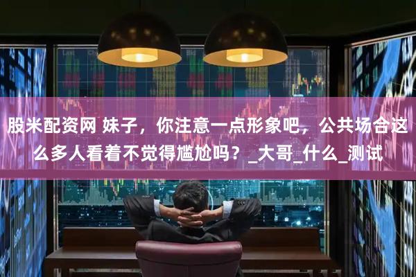 股米配资网 妹子，你注意一点形象吧，公共场合这么多人看着不觉得尴尬吗？_大哥_什么_测试