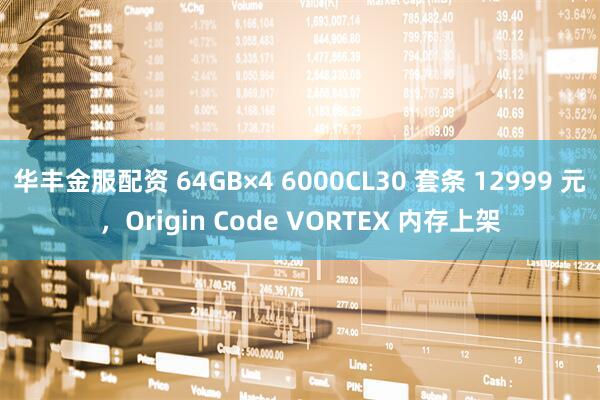 华丰金服配资 64GB×4 6000CL30 套条 12999 元，Origin Code VORTEX 内存上架