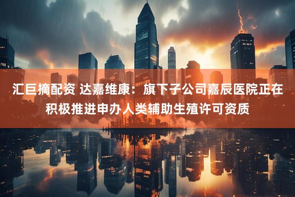 汇巨摘配资 达嘉维康：旗下子公司嘉辰医院正在积极推进申办人类辅助生殖许可资质