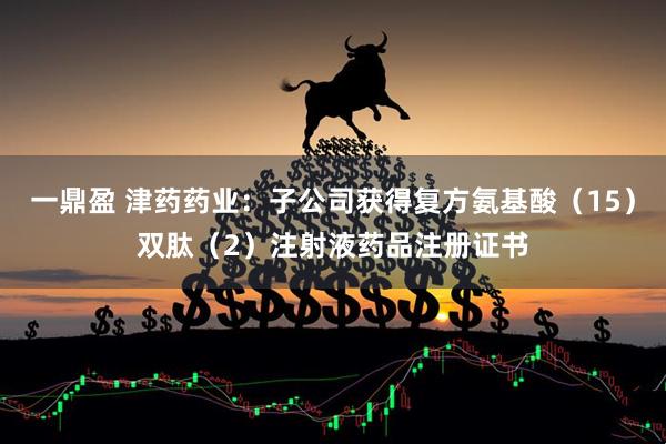 一鼎盈 津药药业：子公司获得复方氨基酸（15）双肽（2）注射液药品注册证书