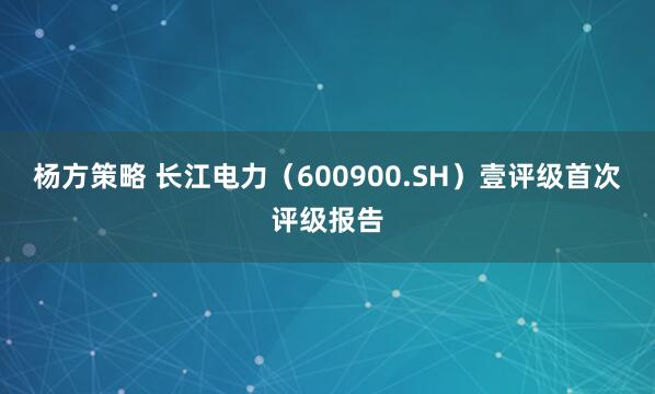 杨方策略 长江电力（600900.SH）壹评级首次评级报告