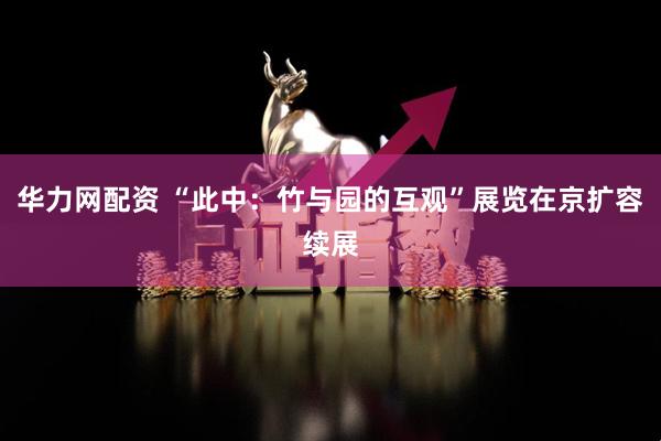 华力网配资 “此中：竹与园的互观”展览在京扩容续展