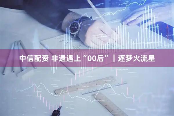 中信配资 非遗遇上“00后”｜逐梦火流星