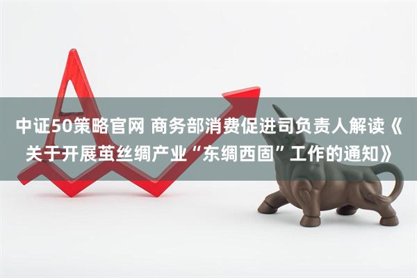 中证50策略官网 商务部消费促进司负责人解读《关于开展茧丝绸产业“东绸西固”工作的通知》