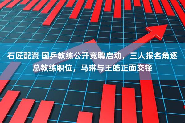 石匠配资 国乒教练公开竞聘启动，三人报名角逐总教练职位，马琳与王皓正面交锋