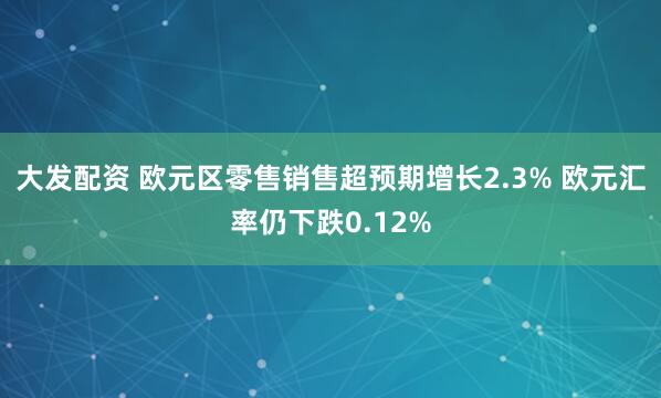 大发配资 欧元区零售销售超预期增长2.3% 欧元汇率仍下跌0.12%
