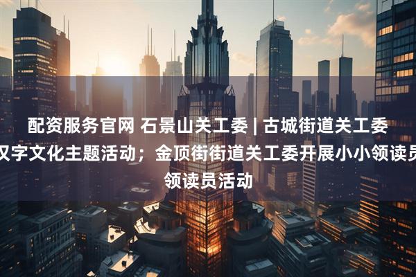 配资服务官网 石景山关工委 | 古城街道关工委开展汉字文化主题活动；金顶街街道关工委开展小小领读员活动