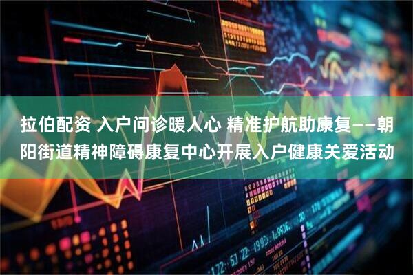 拉伯配资 入户问诊暖人心 精准护航助康复——朝阳街道精神障碍康复中心开展入户健康关爱活动