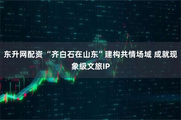 东升网配资 “齐白石在山东”建构共情场域 成就现象级文旅IP