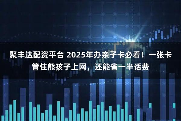 聚丰达配资平台 2025年办亲子卡必看！一张卡管住熊孩子上网，还能省一半话费
